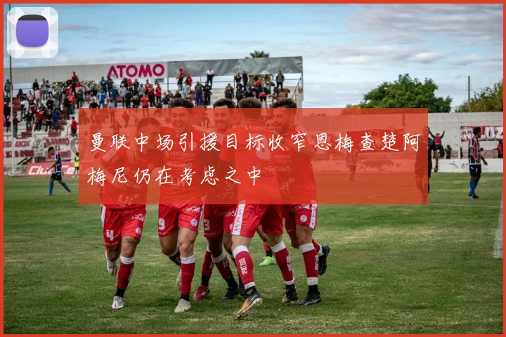 曼联中场引援目标收窄恩梅查楚阿梅尼仍在考虑之中