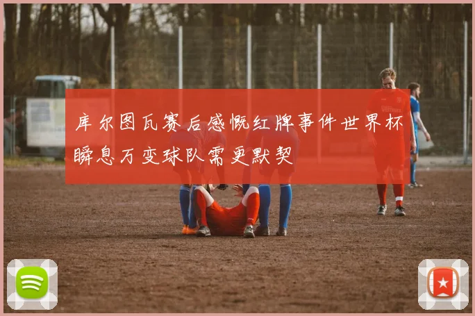 库尔图瓦赛后感慨红牌事件世界杯瞬息万变球队需更默契