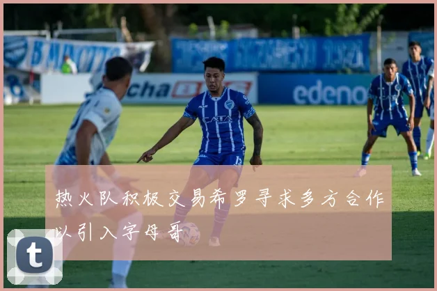 热火队积极交易希罗寻求多方合作以引入字母哥