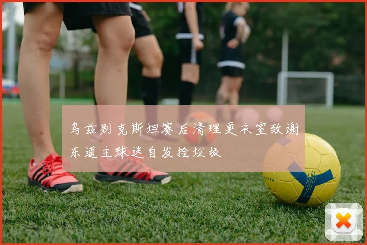 乌兹别克斯坦赛后清理更衣室致谢东道主球迷自发捡垃圾