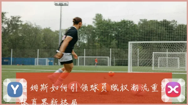 詹姆斯如何引领球员赋权潮流重塑体育界新格局