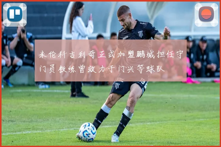 米伦科吉利奇正式加盟鹏城担任守门员教练曾效力于门兴等球队