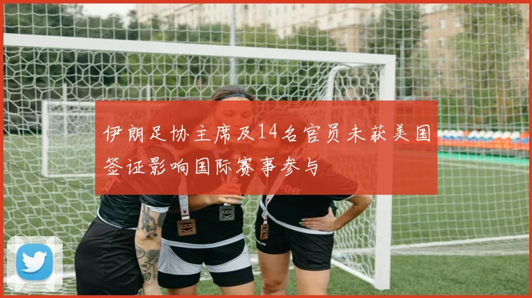 伊朗足协主席及14名官员未获美国签证影响国际赛事参与