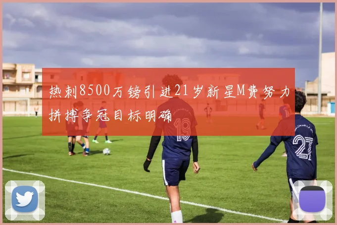 热刺8500万镑引进21岁新星M费努力拼搏争冠目标明确