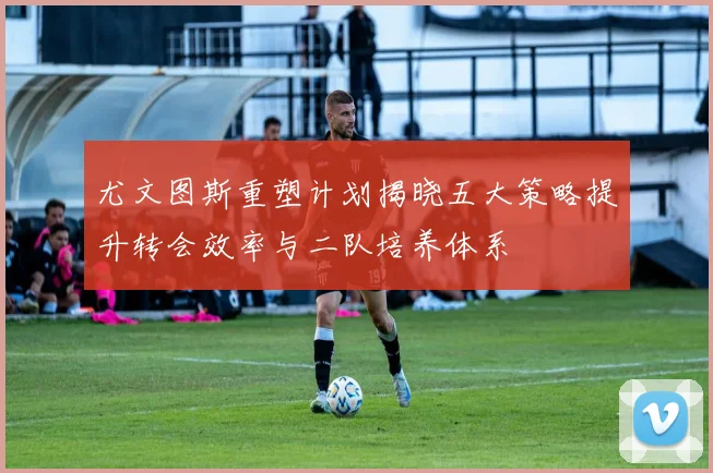 尤文图斯重塑计划揭晓五大策略提升转会效率与二队培养体系
