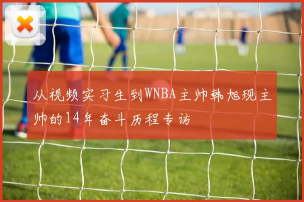 从视频实习生到WNBA主帅韩旭现主帅的14年奋斗历程专访