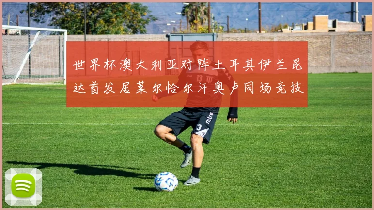 世界杯澳大利亚对阵土耳其伊兰昆达首发居莱尔恰尔汗奥卢同场竞技