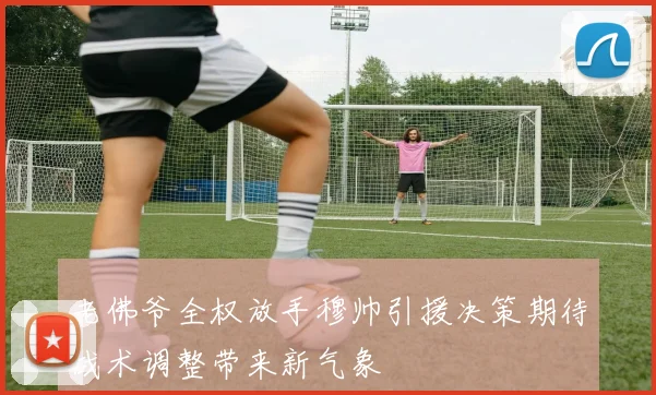 老佛爷全权放手穆帅引援决策期待战术调整带来新气象