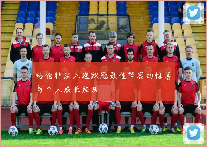 略伦特谈入选欧冠最佳阵容的惊喜与个人成长经历